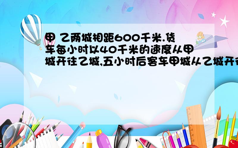 甲 乙两城相距600千米.货车每小时以40千米的速度从甲城开往乙城,五小时后客车甲城从乙城开往甲城.又经过4小时两车相遇,客车每小时行多少千米?不用x