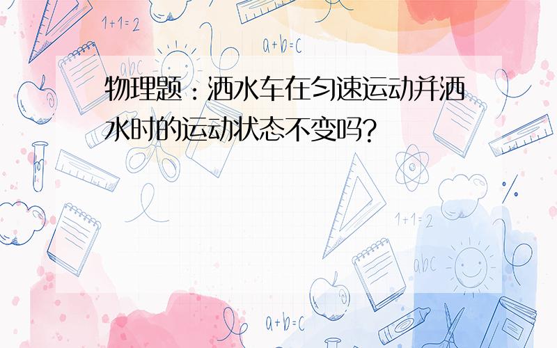 物理题：洒水车在匀速运动并洒水时的运动状态不变吗?