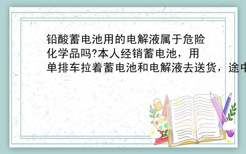 铅酸蓄电池用的电解液属于危险化学品吗?本人经销蓄电池，用单排车拉着蓄电池和电解液去送货，途中遇到查车，非说电解液是危险化学品，按照《危险化学品安全管理条例》把车扣了。本