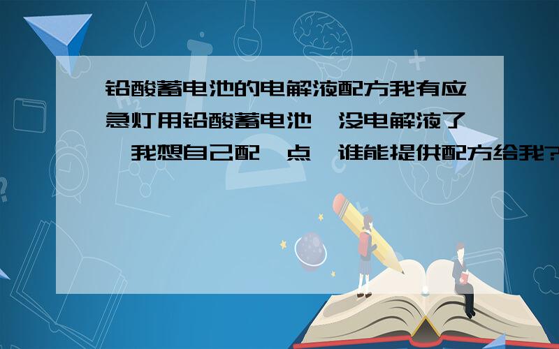 铅酸蓄电池的电解液配方我有应急灯用铅酸蓄电池,没电解液了,我想自己配一点,谁能提供配方给我?我只知道好像主要是硫酸和水,比例是多少呢?还有,是否需要一些添加剂以提高性能呢?回一