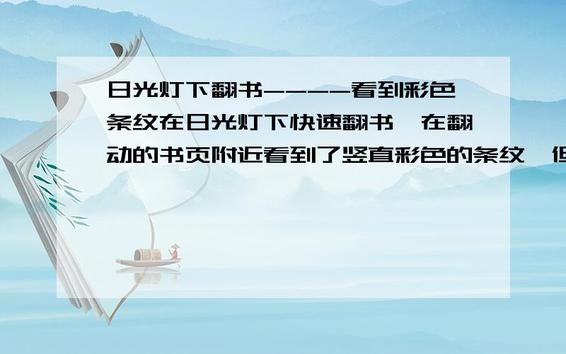 日光灯下翻书----看到彩色条纹在日光灯下快速翻书,在翻动的书页附近看到了竖直彩色的条纹,但如果在阳光下翻则没有这种现象.请问是什么原因?如产生干涉的光程差是怎么产生的?如果说是