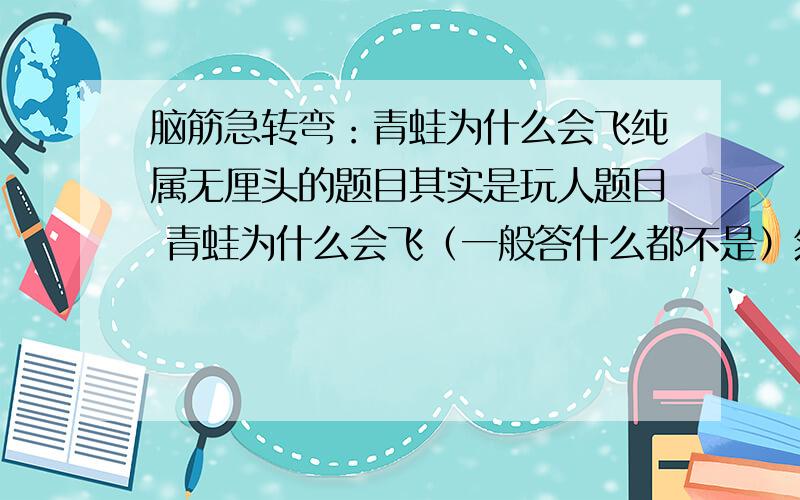 脑筋急转弯：青蛙为什么会飞纯属无厘头的题目其实是玩人题目 青蛙为什么会飞（一般答什么都不是）然后说：因为青蛙吃了神奇的饼干然后问：蛇为什么会飞 （一般答：因为蛇吃了神奇