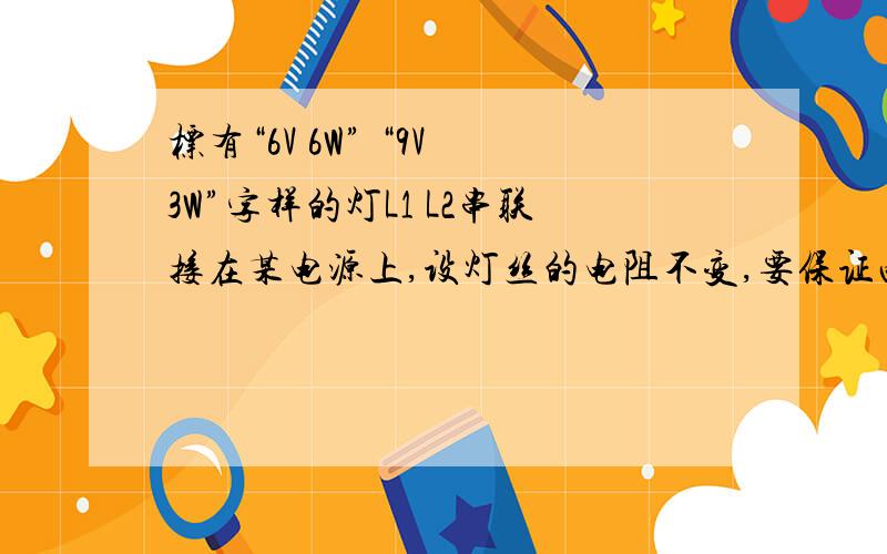 标有“6V 6W” “9V 3W”字样的灯L1 L2串联接在某电源上,设灯丝的电阻不变,要保证两灯安全工作