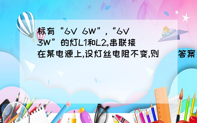 标有“6V 6W”,“6V 3W”的灯L1和L2,串联接在某电源上,设灯丝电阻不变,则（)答案是BDA.通过灯L1,L2的电流之比为2：1B.灯L1,L2的实际功率之比为1：2C.电源电压为12V时,L1正常发光D.电源电压为9V时,L2