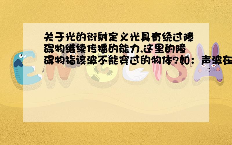 关于光的衍射定义光具有绕过障碍物继续传播的能力,这里的障碍物指该波不能穿过的物体?如：声波在固液气三态中均能传播,是否没有障碍物?那么声没有衍射了.