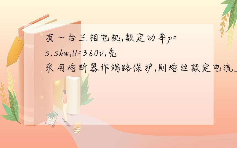 有一台三相电机,额定功率p=5.5kw,U=360v,先采用熔断器作端路保护,则熔丝额定电流___A请写明过程,谢谢!