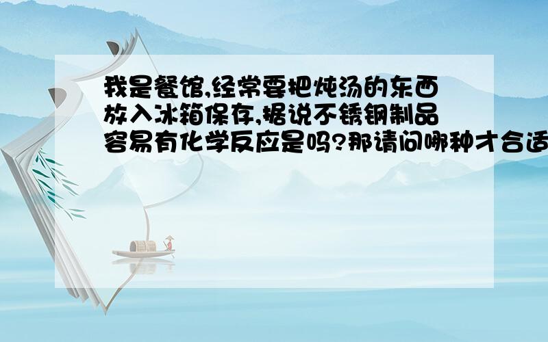 我是餐馆,经常要把炖汤的东西放入冰箱保存,据说不锈钢制品容易有化学反应是吗?那请问哪种才合适呢?