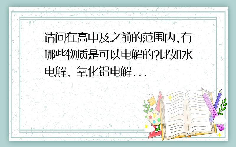 请问在高中及之前的范围内,有哪些物质是可以电解的?比如水电解、氧化铝电解...