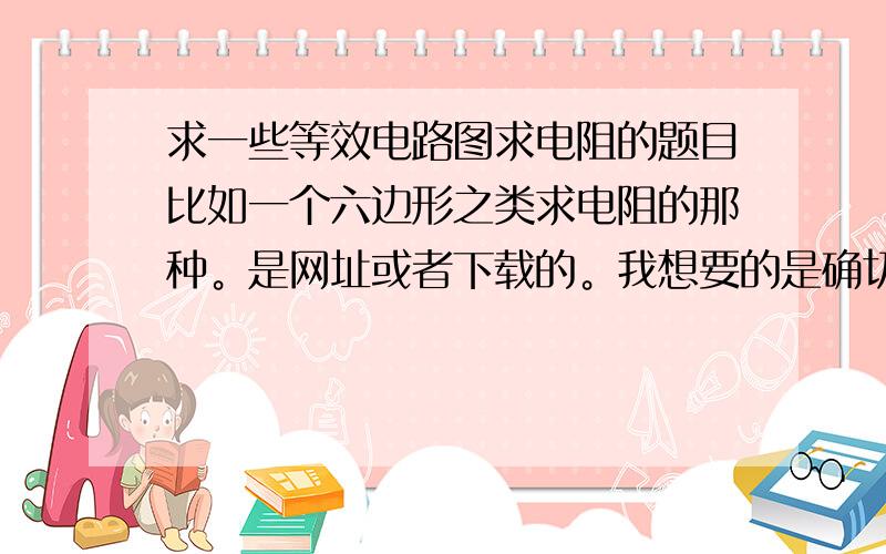 求一些等效电路图求电阻的题目比如一个六边形之类求电阻的那种。是网址或者下载的。我想要的是确切题目和对应的详细解答。推荐点有专项这类训练的书也可以，不用特别在意超纲问题