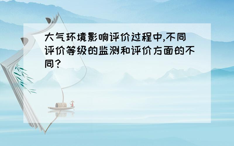 大气环境影响评价过程中,不同评价等级的监测和评价方面的不同?