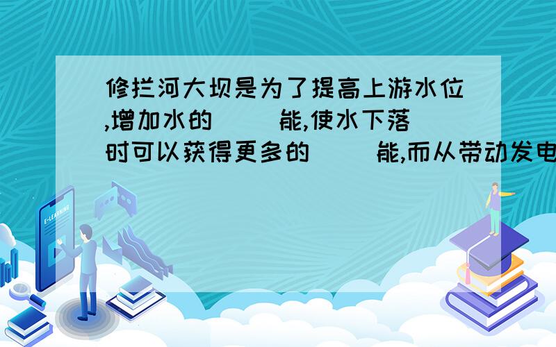 修拦河大坝是为了提高上游水位,增加水的（ ）能,使水下落时可以获得更多的（ ）能,而从带动发电机发电.水坝下部总要比上部建造得宽一些,这是因为（