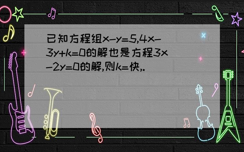 已知方程组x-y=5,4x-3y+k=0的解也是方程3x-2y=0的解,则k=快,.