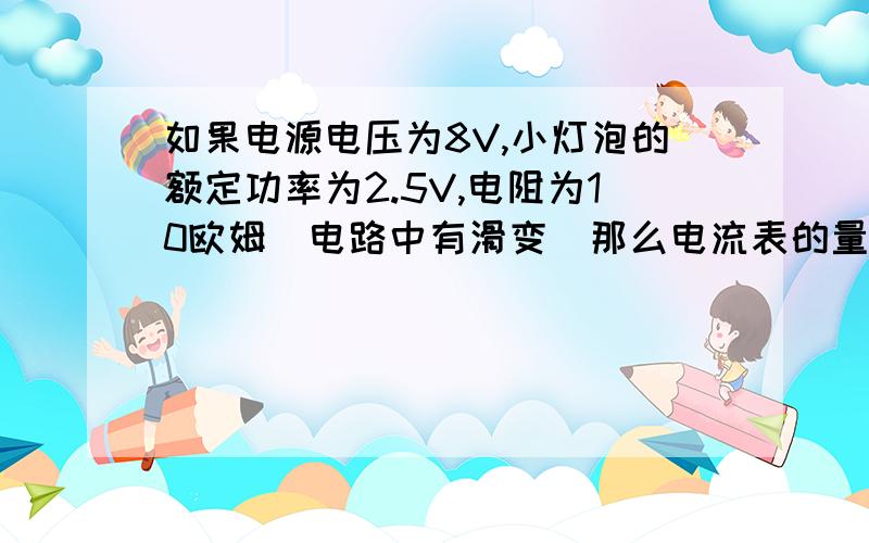 如果电源电压为8V,小灯泡的额定功率为2.5V,电阻为10欧姆（电路中有滑变）那么电流表的量程应选?这是测小灯泡额定功率的实验