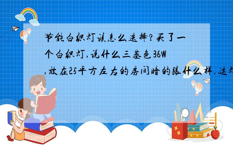 节能白织灯该怎么选择?买了一个白织灯,说什么三基色36W,放在25平方左右的房间暗的跟什么样.这灯光到底是多少W的?在我家买一个32W的白织灯,不知道是不是什么三基色,放在60—70平方的房间