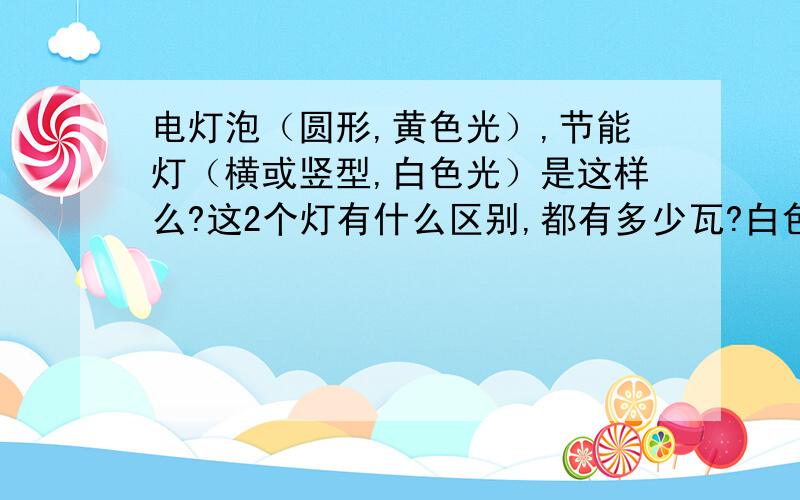 电灯泡（圆形,黄色光）,节能灯（横或竖型,白色光）是这样么?这2个灯有什么区别,都有多少瓦?白色日光就是节能的么?