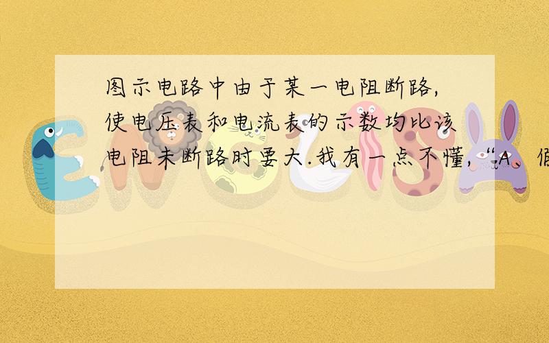 图示电路中由于某一电阻断路,使电压表和电流表的示数均比该电阻未断路时要大.我有一点不懂,“A、假设R1断路,外电路总增大,路端电压增大,电压表和电流表的示数均增大,符合题意；故A正