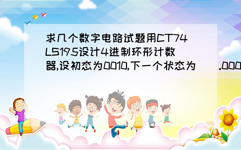 求几个数字电路试题用CT74LS195设计4进制环形计数器,设初态为0010,下一个状态为（）.0000 0010 0100 1000 用CT74LS161设计,置位型14进制计数器.置位输入端D3D2D1D0 需置入（）.0101 0011 1010 0010 利用一片CT