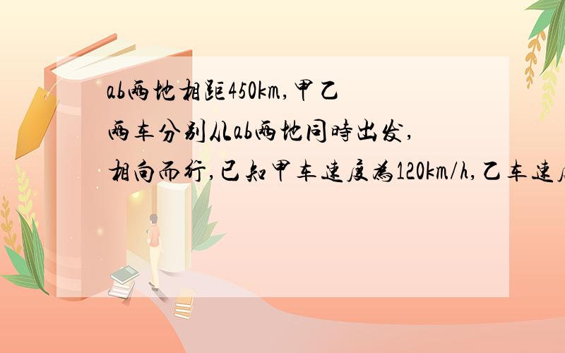 ab两地相距450km,甲乙两车分别从ab两地同时出发,相向而行,已知甲车速度为120km/h,乙车速度为80km/h.（1）若甲乙两车同时出发,多长时间后两车相遇.（2）若乙车开出30min后,甲车才出发,那么甲车