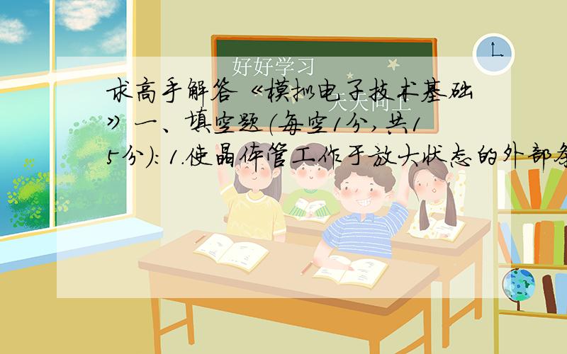 求高手解答《模拟电子技术基础》一、填空题（每空1分,共15分）：1．使晶体管工作于放大状态的外部条件是__________正偏,___________反偏.2．通过集电极电阻RC可以把_____________的变化转换成_____