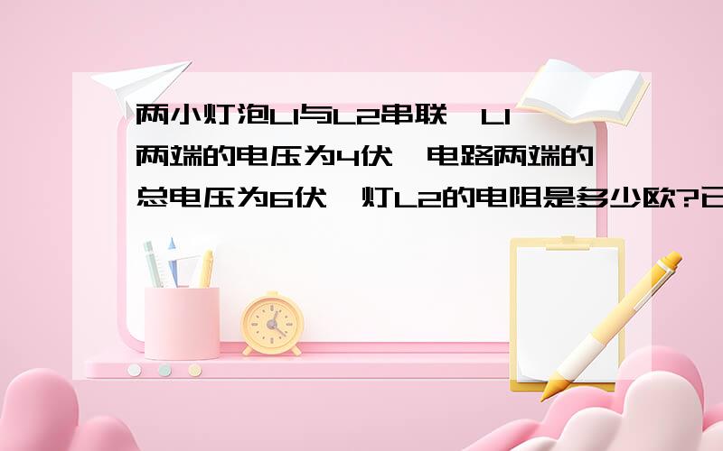 两小灯泡L1与L2串联,L1两端的电压为4伏,电路两端的总电压为6伏,灯L2的电阻是多少欧?已知、求、解答 写清楚...