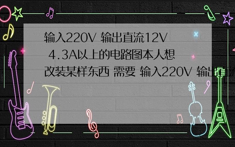 输入220V 输出直流12V 4.3A以上的电路图本人想改装某样东西 需要 输入220V 输出直流12V 4.3A以上的电路 我想用万能版自己买零件弄个  希望有人画个简易安全的图我  谢谢!       悬赏：20分!