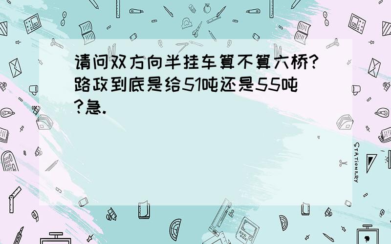 请问双方向半挂车算不算六桥?路政到底是给51吨还是55吨?急.