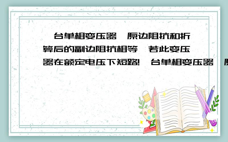 一台单相变压器,原边阻抗和折算后的副边阻抗相等,若此变压器在额定电压下短路!一台单相变压器,原边阻抗和折算后的副边阻抗相等,若此变压器在额定电压下短路（指稳态短路）,此时铁芯