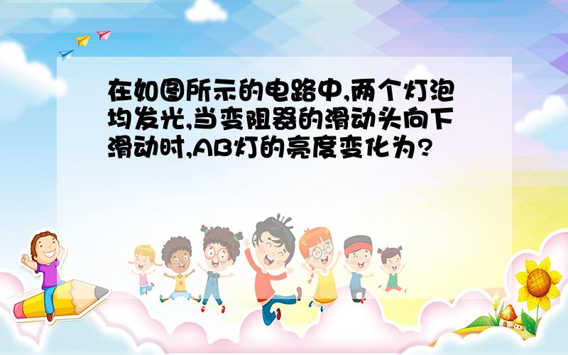 在如图所示的电路中,两个灯泡均发光,当变阻器的滑动头向下滑动时,AB灯的亮度变化为?