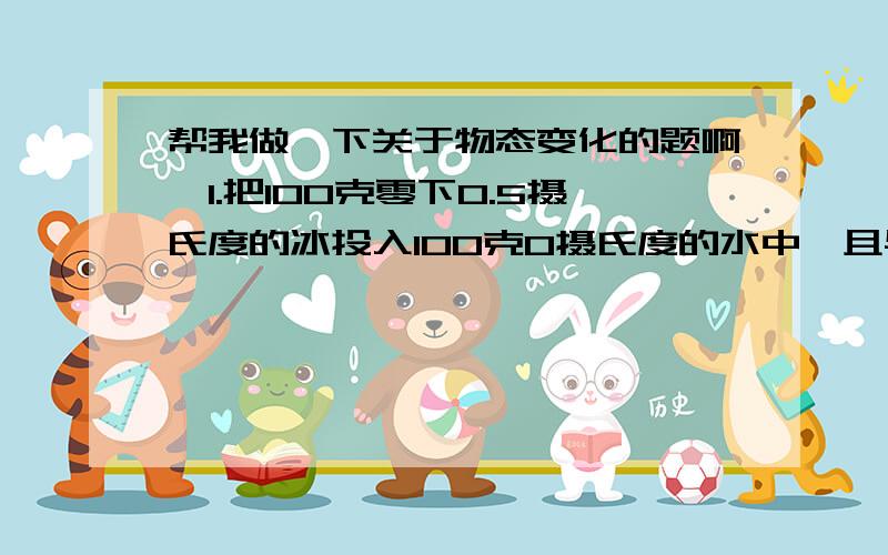 帮我做一下关于物态变化的题啊,1.把100克零下0.5摄氏度的冰投入100克0摄氏度的水中,且与外界无热交换,则( )A.冰不会熔化,水也不会结冰B.水全部结成冰C.有少量的水结成冰D.冰全部变成水2.冰