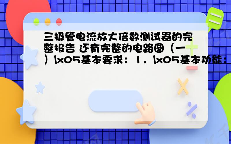 三极管电流放大倍数测试器的完整报告 还有完整的电路图（一）\x05基本要求：1．\x05基本功能：能测试晶体管的电流放大倍数β值.2．\x05测量范围：当β值的值小于50,或者高于250时,分别用1kHz