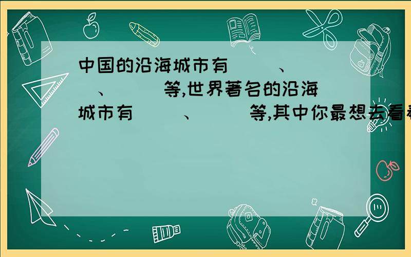 中国的沿海城市有（ ）、（ ）、（ ）等,世界著名的沿海城市有（ ）、（ ）等,其中你最想去看看的是中国的沿海城市有（ ）、（ ）、（ ）等,世界著名的沿海城市有（ ）、（ ）等,其中