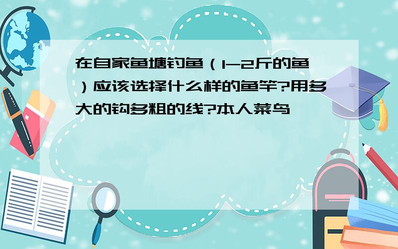 在自家鱼塘钓鱼（1-2斤的鱼）应该选择什么样的鱼竿?用多大的钩多粗的线?本人菜鸟