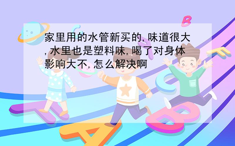 家里用的水管新买的,味道很大,水里也是塑料味,喝了对身体影响大不,怎么解决啊