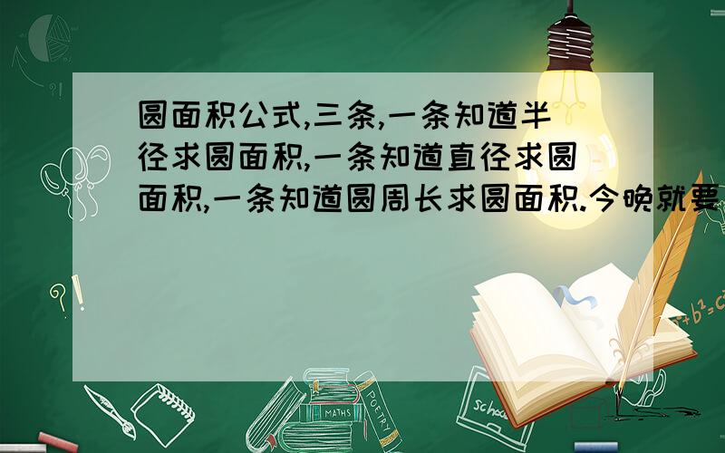 圆面积公式,三条,一条知道半径求圆面积,一条知道直径求圆面积,一条知道圆周长求圆面积.今晚就要背这几个公式了，快呀，哪个高手告诉我了，我会感激他一辈子的，并加悬赏分10分。好的