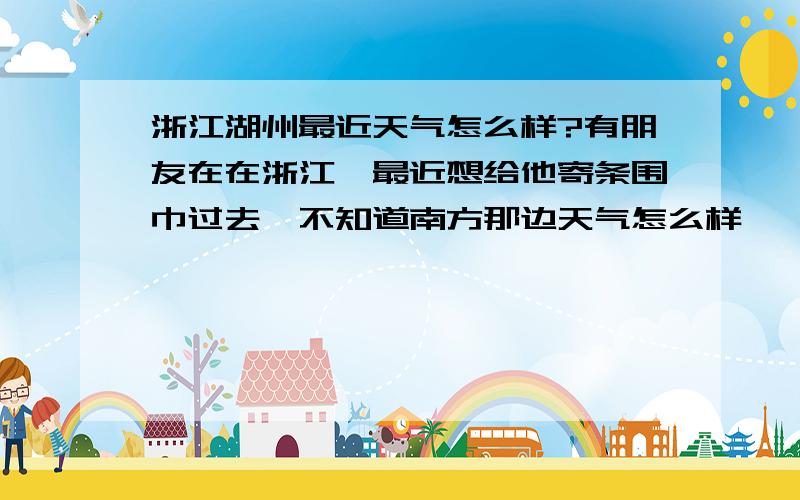 浙江湖州最近天气怎么样?有朋友在在浙江,最近想给他寄条围巾过去,不知道南方那边天气怎么样,一般戴不戴围巾啊?