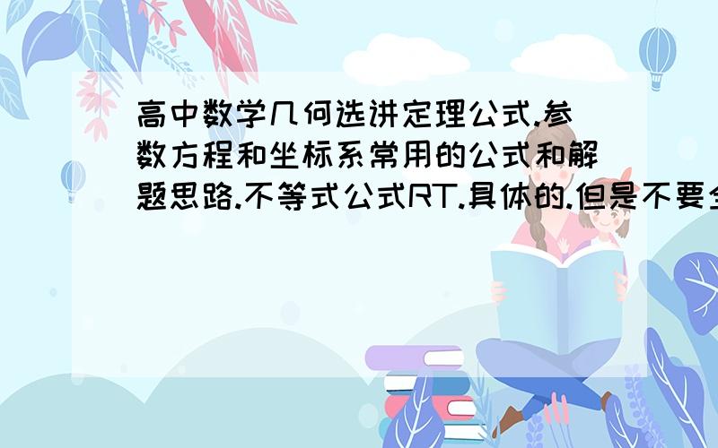 高中数学几何选讲定理公式.参数方程和坐标系常用的公式和解题思路.不等式公式RT.具体的.但是不要全部复制那些没有用的.不要初中的什么全等相似 几何的一定要有 4点公圆证明.切割线定