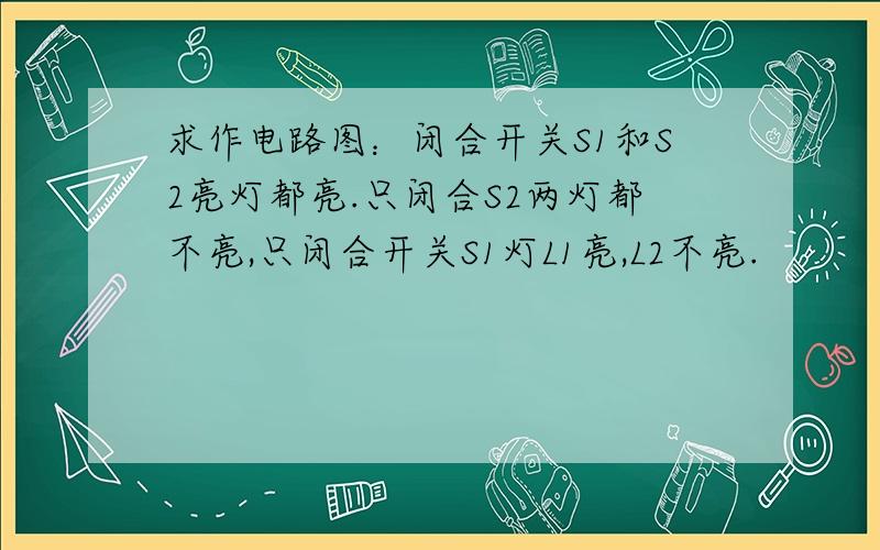 求作电路图：闭合开关S1和S2亮灯都亮.只闭合S2两灯都不亮,只闭合开关S1灯L1亮,L2不亮.