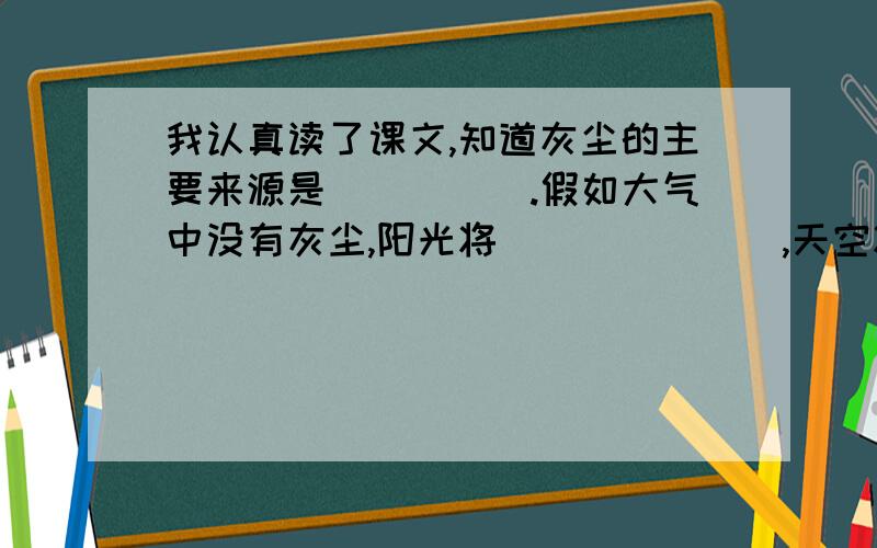 我认真读了课文,知道灰尘的主要来源是＿＿＿＿＿.假如大气中没有灰尘,阳光将＿＿＿＿＿＿＿,天空将＿＿＿＿＿＿＿＿＿,大自然将＿＿＿＿＿＿＿＿,地球上的水将＿＿＿＿＿＿＿.因此,