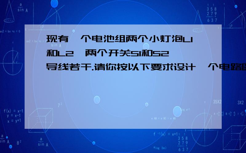 现有一个电池组两个小灯泡L1和L2,两个开关S1和S2,导线若干.请你按以下要求设计一个电路图,并画出来.要求:(1)当S1闭合时,灯L1和L2都发光,但很暗；（2）当S1和S2都闭合时,灯L1发光,且很亮,但灯L2