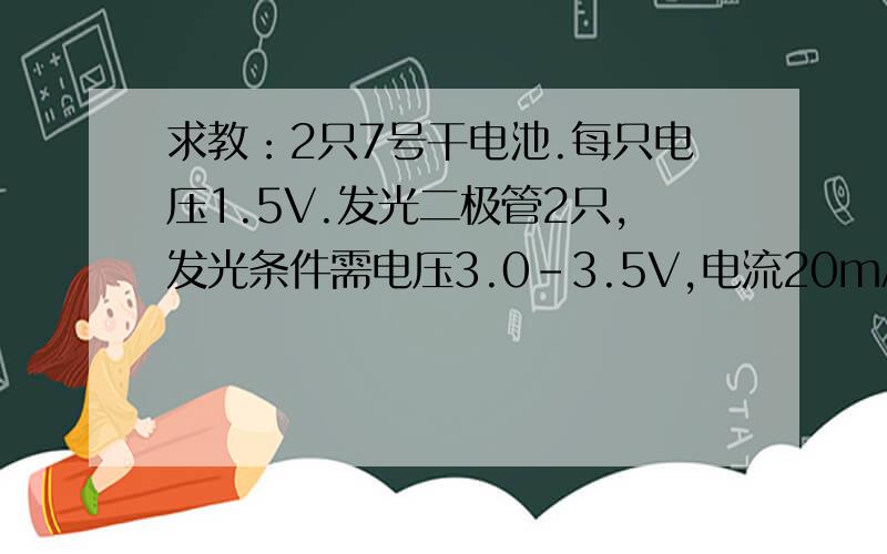 求教：2只7号干电池.每只电压1.5V.发光二极管2只,发光条件需电压3.0-3.5V,电流20mA每只怎么组成个完整的电路,让二极管成功发光且不会烧坏.有人告诉我说两节干电池串联后电压为3V,需要8只二