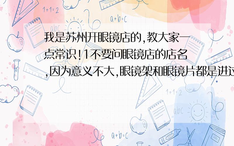 我是苏州开眼镜店的,教大家一点常识!1不要问眼镜店的店名,因为意义不大,眼镜架和眼镜片都是进过来的,没有什么差别,更别说哪家的眼镜好,要说,也应该说哪个眼镜牌子好,不是哪家眼镜店的