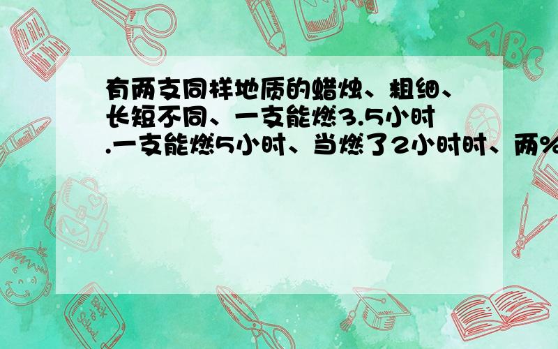 有两支同样地质的蜡烛、粗细、长短不同、一支能燃3.5小时.一支能燃5小时、当燃了2小时时、两%有两支同样地质的蜡烛、粗细、长短不同、一支能燃3.5小时.一支能燃5小时、当燃了2小时时、