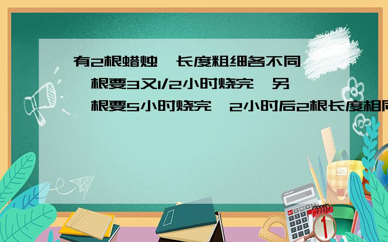 有2根蜡烛,长度粗细各不同,一根要3又1/2小时烧完,另一根要5小时烧完,2小时后2根长度相同,求原来两根蜡长度之比是多少