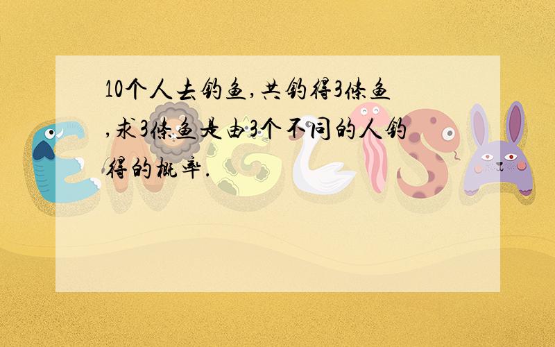 10个人去钓鱼,共钓得3条鱼,求3条鱼是由3个不同的人钓得的概率.