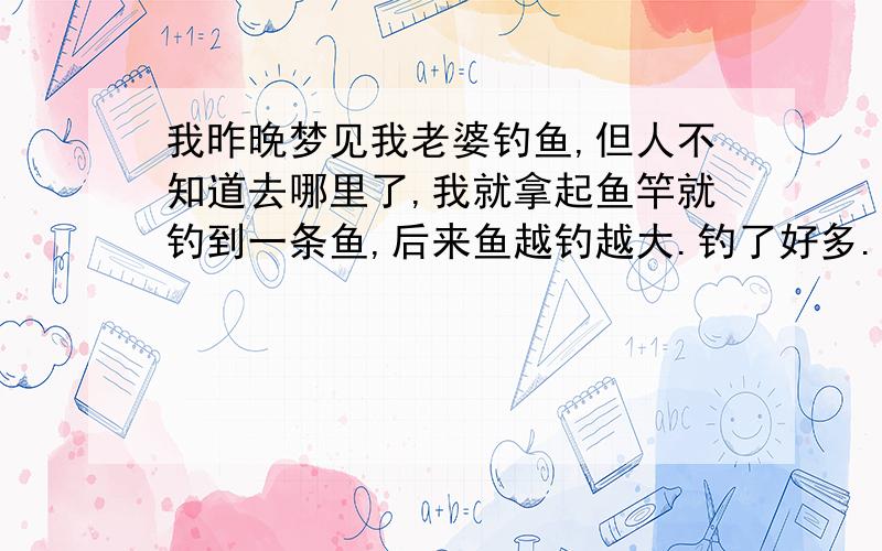 我昨晚梦见我老婆钓鱼,但人不知道去哪里了,我就拿起鱼竿就钓到一条鱼,后来鱼越钓越大.钓了好多.补充：最近我们夫妻俩为了如何要个宝宝在发愁?