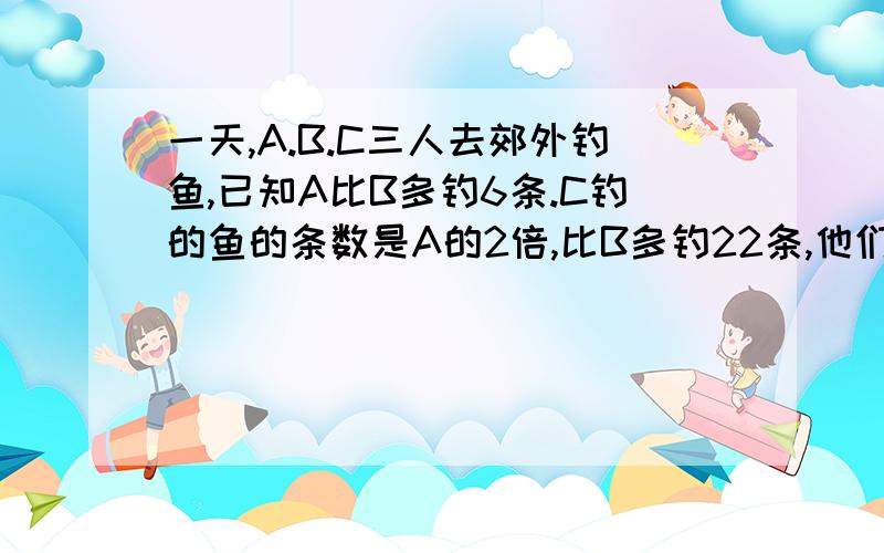 一天,A.B.C三人去郊外钓鱼,已知A比B多钓6条.C钓的鱼的条数是A的2倍,比B多钓22条,他们一共钓了几条鱼?