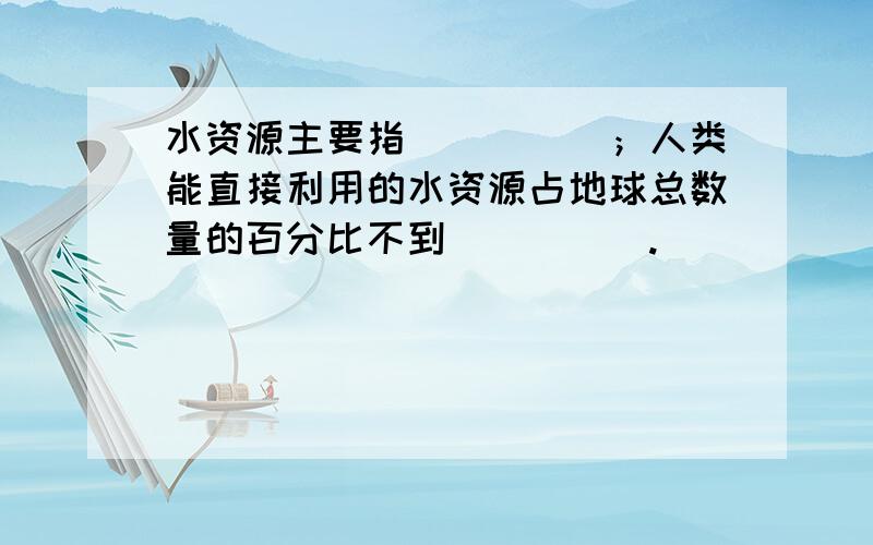 水资源主要指_____；人类能直接利用的水资源占地球总数量的百分比不到_____.