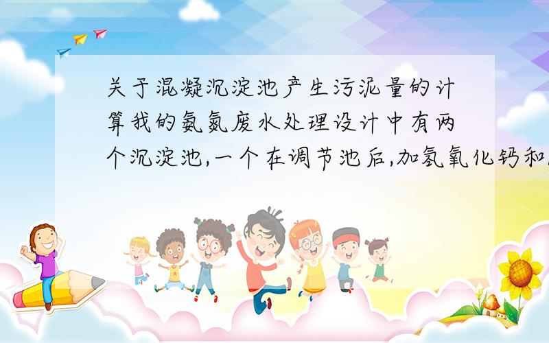 关于混凝沉淀池产生污泥量的计算我的氨氮废水处理设计中有两个沉淀池,一个在调节池后,加氢氧化钙和PAM,另一个在吹脱塔后,加硫酸亚铁、次氯酸钙和PAM,从两个池子产生的污泥流入污泥浓