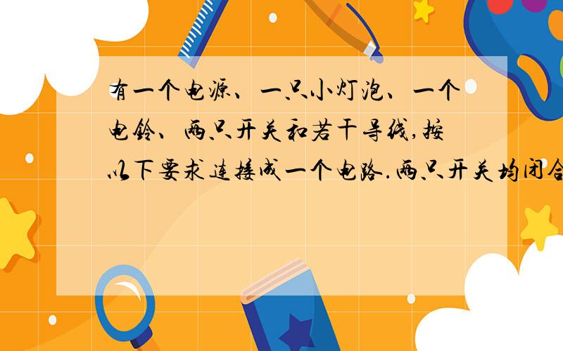 有一个电源、一只小灯泡、一个电铃、两只开关和若干导线,按以下要求连接成一个电路.两只开关均闭合时,灯亮,电铃响；只有一只开关闭合时,灯亮,电铃不响；另一只开关单独闭合时,灯不亮