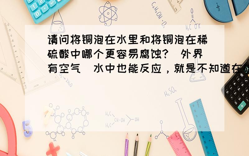 请问将铜泡在水里和将铜泡在稀硫酸中哪个更容易腐蚀?（外界有空气）水中也能反应，就是不知道在硫酸中速率快不快？